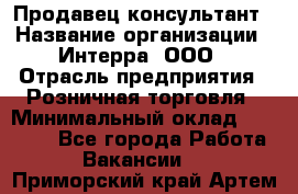 Продавец-консультант › Название организации ­ Интерра, ООО › Отрасль предприятия ­ Розничная торговля › Минимальный оклад ­ 22 000 - Все города Работа » Вакансии   . Приморский край,Артем г.